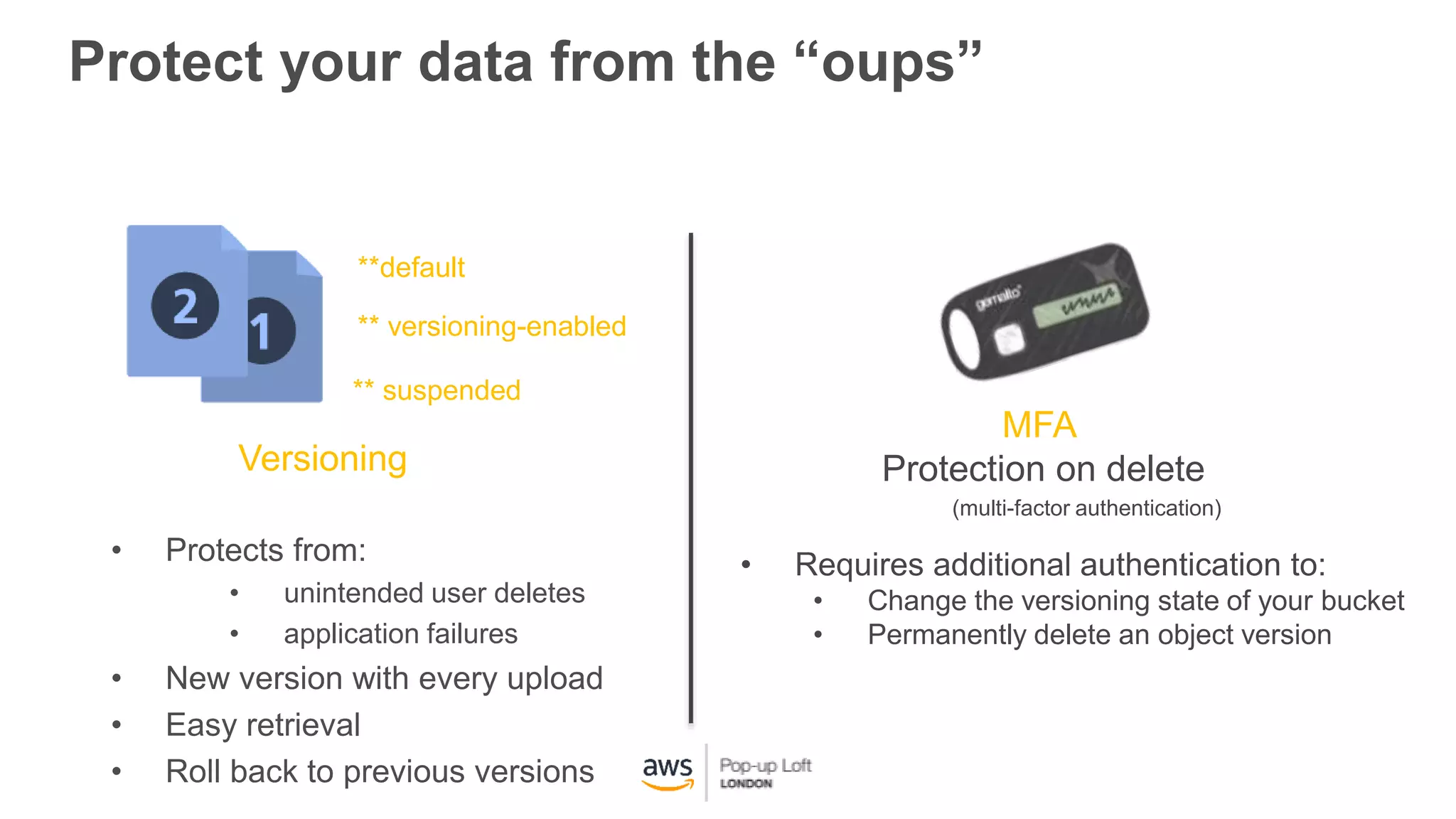 Protect your data from the “oups”
Versioning
MFA
Protection on delete
• Protects from:
• unintended user deletes
• application failures
• New version with every upload
• Easy retrieval
• Roll back to previous versions
• Requires additional authentication to:
• Change the versioning state of your bucket
• Permanently delete an object version
**default
** versioning-enabled
** suspended
(multi-factor authentication)
 
