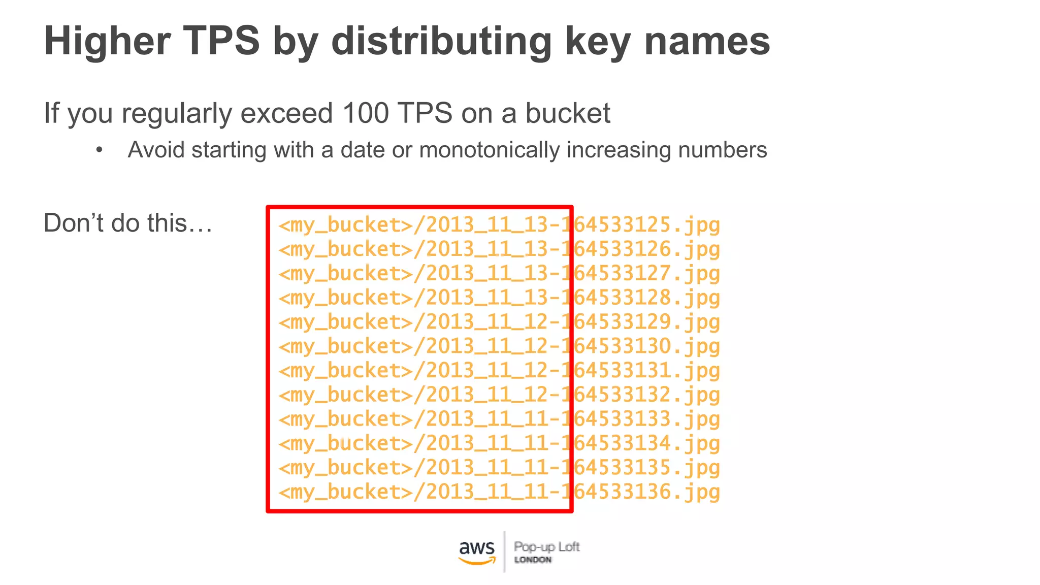 <my_bucket>/2013_11_13-164533125.jpg
<my_bucket>/2013_11_13-164533126.jpg
<my_bucket>/2013_11_13-164533127.jpg
<my_bucket>/2013_11_13-164533128.jpg
<my_bucket>/2013_11_12-164533129.jpg
<my_bucket>/2013_11_12-164533130.jpg
<my_bucket>/2013_11_12-164533131.jpg
<my_bucket>/2013_11_12-164533132.jpg
<my_bucket>/2013_11_11-164533133.jpg
<my_bucket>/2013_11_11-164533134.jpg
<my_bucket>/2013_11_11-164533135.jpg
<my_bucket>/2013_11_11-164533136.jpg
If you regularly exceed 100 TPS on a bucket
• Avoid starting with a date or monotonically increasing numbers
Don’t do this…
Higher TPS by distributing key names
 