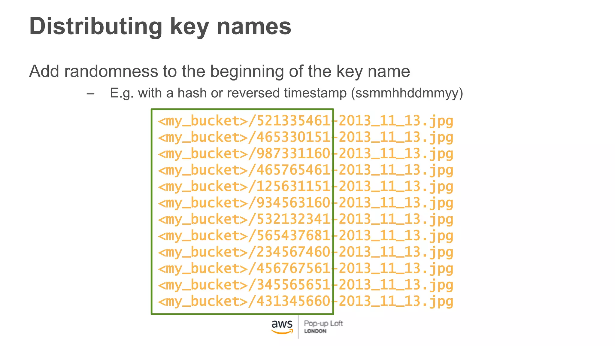 Distributing key names
Add randomness to the beginning of the key name
– E.g. with a hash or reversed timestamp (ssmmhhddmmyy)
<my_bucket>/521335461-2013_11_13.jpg
<my_bucket>/465330151-2013_11_13.jpg
<my_bucket>/987331160-2013_11_13.jpg
<my_bucket>/465765461-2013_11_13.jpg
<my_bucket>/125631151-2013_11_13.jpg
<my_bucket>/934563160-2013_11_13.jpg
<my_bucket>/532132341-2013_11_13.jpg
<my_bucket>/565437681-2013_11_13.jpg
<my_bucket>/234567460-2013_11_13.jpg
<my_bucket>/456767561-2013_11_13.jpg
<my_bucket>/345565651-2013_11_13.jpg
<my_bucket>/431345660-2013_11_13.jpg
 