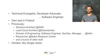 • Technical Evangelist, Developer Advocate,
… Software Engineer
• Own bed in Finland
• Previously:
• Solutions Architect @AWS
• Lead Cloud Architect @Dreambroker
• Director of Engineering, Software Engineer, DevOps, Manager, ... @Hdm
• Researcher @Nokia Research Center
• and a bunch of other stuff.
• Climber, like Ginger shots.
 