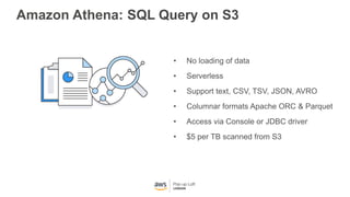 Amazon Athena: SQL Query on S3
• No loading of data
• Serverless
• Support text, CSV, TSV, JSON, AVRO
• Columnar formats Apache ORC & Parquet
• Access via Console or JDBC driver
• $5 per TB scanned from S3
 