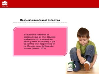 Desde una mirada mas específica
“La autonomía se refiere a las
capacidades que los niños adquieren
gradualmente con el apoyo de los
padres y de sus educadores y lo que
les permitirá tener independencia en
los diferentes planos del desarrollo
humano” (Mineduc; 2001)
 