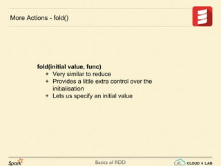 Basics of RDD
fold(initial value, func)
+ Very similar to reduce
+ Provides a little extra control over the
initialisation
+ Lets us specify an initial value
More Actions - fold()
 