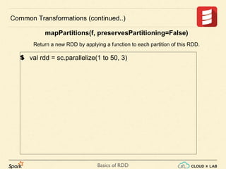 Basics of RDD
val rdd = sc.parallelize(1 to 50, 3)
Common Transformations (continued..)
mapPartitions(f, preservesPartitioning=False)
Return a new RDD by applying a function to each partition of this RDD.
 