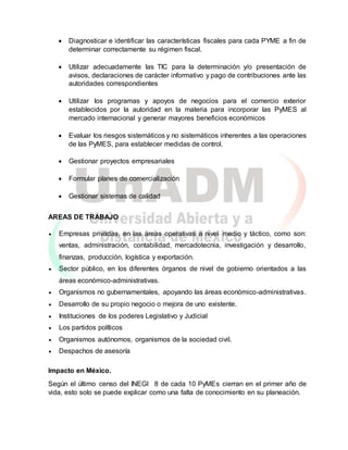  Diagnosticar e identificar las características fiscales para cada PYME a fin de
determinar correctamente su régimen fiscal.
 Utilizar adecuadamente las TIC para la determinación y/o presentación de
avisos, declaraciones de carácter informativo y pago de contribuciones ante las
autoridades correspondientes
 Utilizar los programas y apoyos de negocios para el comercio exterior
establecidos por la autoridad en la materia para incorporar las PyMES al
mercado internacional y generar mayores beneficios económicos
 Evaluar los riesgos sistemáticos y no sistemáticos inherentes a las operaciones
de las PyMES, para establecer medidas de control.
 Gestionar proyectos empresariales
 Formular planes de comercialización
 Gestionar sistemas de calidad
AREAS DE TRABAJO
 Empresas privadas, en las áreas operativas a nivel medio y táctico, como son:
ventas, administración, contabilidad, mercadotecnia, investigación y desarrollo,
finanzas, producción, logística y exportación.
 Sector público, en los diferentes órganos de nivel de gobierno orientados a las
áreas económico-administrativas.
 Organismos no gubernamentales, apoyando las áreas económico-administrativas.
 Desarrollo de su propio negocio o mejora de uno existente.
 Instituciones de los poderes Legislativo y Judicial
 Los partidos políticos
 Organismos autónomos, organismos de la sociedad civil.
 Despachos de asesoría
Impacto en México.
Según el último censo del INEGI 8 de cada 10 PyMEs cierran en el primer año de
vida, esto solo se puede explicar como una falta de conocimiento en su planeación.
 