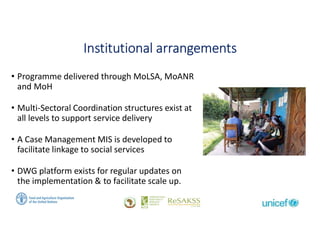 Social Protection: From Protection to Production
Institutional arrangements
• Programme delivered through MoLSA, MoANR
and MoH
• Multi-Sectoral Coordination structures exist at
all levels to support service delivery
• A Case Management MIS is developed to
facilitate linkage to social services
• DWG platform exists for regular updates on
the implementation & to facilitate scale up.
 