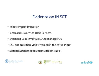 Social Protection: From Protection to Production
Evidence on IN SCT
• Robust Impact Evaluation
• Increased Linkages to Basic Services
• Enhanced Capacity of MoLSA to manage PDS
• GSD and Nutrition Mainstreamed in the entire PSNP
• Systems Strengthened and Institutionalized
 