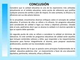 CONCLUSIÓN
Considero que la calidad educativa es una de las expresiones más utilizadas
actualmente en el ámbito educativo, como punto de referencia que justifica
cualquier proceso de cambio o plan de mejora. En este contexto, la eficacia y la
eficiencia son sus dos pilares básicos.
En la actualidad, encontramos diversos enfoques sobre el concepto de calidad
educativa. El primero de ellos se refiere a la eficacia. Un programa educativo
será considerado de calidad si logra sus metas y objetivos previstos. Llevado
esto al aula, podríamos decir que se alcanza la calidad si el alumno aprende lo
que se supone debe aprender.
Un segundo punto de vista se refiere a considerar la calidad en términos de
relevancia. En este sentido los programas educativos de calidad serán aquellos
que incluyan contenidos valiosos y útiles: que respondan a los requerimientos
necesarios para formar integralmente al alumno, para preparar excelentes
profesionales, acordes con las necesidades sociales.
Sin embargo dentro de lo que se postula como principios fundamentales de la
calidad educativa podemos citar un mejoramiento a favor de una educación
equitativa, pertinente, relevante, eficaz y eficiente.
 