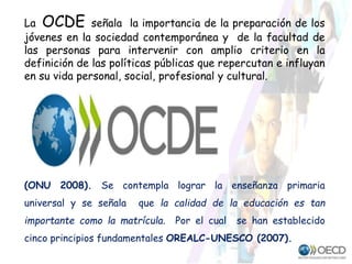 La OCDE señala la importancia de la preparación de los
jóvenes en la sociedad contemporánea y de la facultad de
las personas para intervenir con amplio criterio en la
definición de las políticas públicas que repercutan e influyan
en su vida personal, social, profesional y cultural.
(ONU 2008). Se contempla lograr la enseñanza primaria
universal y se señala que la calidad de la educación es tan
importante como la matrícula. Por el cual se han establecido
cinco principios fundamentales OREALC-UNESCO (2007).
 