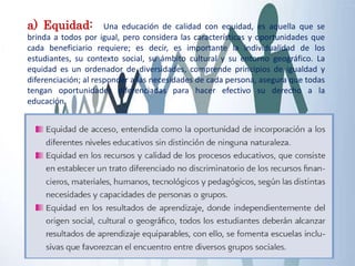 a) Equidad: Una educación de calidad con equidad, es aquella que se
brinda a todos por igual, pero considera las características y oportunidades que
cada beneficiario requiere; es decir, es importante la individualidad de los
estudiantes, su contexto social, su ámbito cultural y su entorno geográfico. La
equidad es un ordenador de diversidades, comprende principios de igualdad y
diferenciación; al responder a las necesidades de cada persona, asegura que todas
tengan oportunidades diferenciadas para hacer efectivo su derecho a la
educación.
 