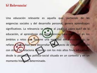 b) Relevancia:
Una educación relevante es aquella que, partiendo de las
exigencias sociales y del desarrollo personal, genera aprendizajes
significativos. La relevancia se refiere al ¿qué? y ¿para qué? de la
educación, al aprendizaje de competencias para participar en los
ámbitos y retos que impone una sociedad del conocimiento; se
refiere a la facultad para desarrollar un proyecto de vida en relación
con otros. Se relaciona entonces con los más altos fines educativos,
desde la perspectiva político-social situada en un contexto y en un
momento histórico determinado.
 