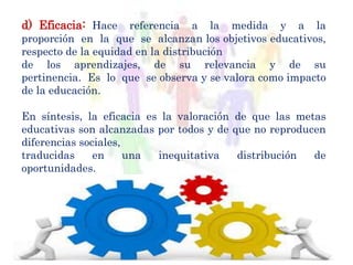 d) Eficacia: Hace referencia a la medida y a la
proporción en la que se alcanzan los objetivos educativos,
respecto de la equidad en la distribución
de los aprendizajes, de su relevancia y de su
pertinencia. Es lo que se observa y se valora como impacto
de la educación.
En síntesis, la eficacia es la valoración de que las metas
educativas son alcanzadas por todos y de que no reproducen
diferencias sociales,
traducidas en una inequitativa distribución de
oportunidades.
 