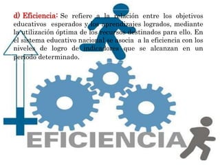 d) Eficiencia: Se refiere a la relación entre los objetivos
educativos esperados y los aprendizajes logrados, mediante
la utilización óptima de los recursos destinados para ello. En
el sistema educativo nacional se asocia a la eficiencia con los
niveles de logro de indicadores que se alcanzan en un
periodo determinado.
 