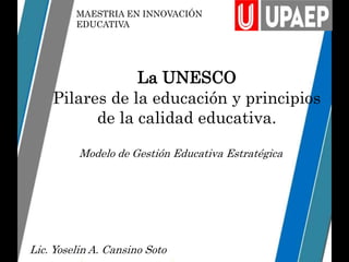 MAESTRIA EN INNOVACIÓN
EDUCATIVA
La UNESCO
Pilares de la educación y principios
de la calidad educativa.
Modelo de Gestión Educativa Estratégica
Lic. Yoselin A. Cansino Soto
 