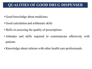 QUALITIES OF GOOD DRUG DISPENSER
• Good knowledge about medicines.
• Good calculation and arithmetic skills
• Skills in assessing the quality of prescriptions
• Attitudes and skills required to communicate effectively with
patients
• Knowledge about relation with other health care professionals
 