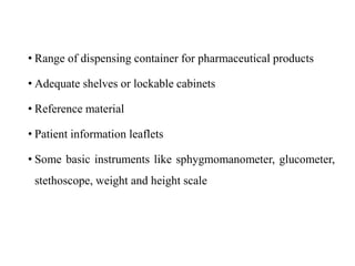 • Range of dispensing container for pharmaceutical products
• Adequate shelves or lockable cabinets
• Reference material
• Patient information leaflets
• Some basic instruments like sphygmomanometer, glucometer,
stethoscope, weight and height scale
 