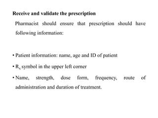 Receive and validate the prescription
Pharmacist should ensure that prescription should have
following information:
• Patient information: name, age and ID of patient
• Rx symbol in the upper left corner
• Name, strength, dose form, frequency, route of
administration and duration of treatment.
 