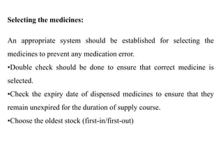 Selecting the medicines:
An appropriate system should be established for selecting the
medicines to prevent any medication error.
•Double check should be done to ensure that correct medicine is
selected.
•Check the expiry date of dispensed medicines to ensure that they
remain unexpired for the duration of supply course.
•Choose the oldest stock (first-in/first-out)
 