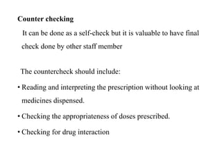 Counter checking
It can be done as a self-check but it is valuable to have final
check done by other staff member
The countercheck should include:
• Reading and interpreting the prescription without looking at
medicines dispensed.
• Checking the appropriateness of doses prescribed.
• Checking for drug interaction
 