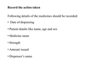 Record the action taken
Following details of the medicines should be recorded:
• Date of dispensing
• Patient details like name, age and sex
• Medicine name
• Strength
• Amount issued
• Dispenser’s name
 
