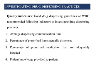 INVESTIGATING DRUG DISPENSING PRACTICES
Quality indicators: Good drug dispensing guidelines of WHO
recommended following indicators to investigate drug dispensing
practices:
1. Average dispensing communication time
2. Percentage of prescribed items actually dispensed
3. Percentage of prescribed medication that are adequately
labelled
4. Patient knowledge provided to patient
 