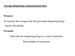Average dispensing communication time
Purpose:
To measure the average time that personnel dispensing drugs
spend with patient.
Formula:
Total time for dispensing drugs to a series of patients
Total number of encounters
 