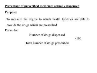Percentage of prescribed medicines actually dispensed
Purpose:
To measure the degree to which health facilities are able to
provide the drugs which are prescribed
Formula:
Number of drugs dispensed
×100
Total number of drugs prescribed
 