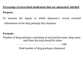 Percentage of prescribed medication that are adequately labelled
Purpose:
To measure the degree to which dispenser’s record essential
information on the drug package they dispense
Formula:
Number of drug packages containing at least patient name, drug name
and when the drug should be taken
×100
Total number of drug packages dispensed
 
