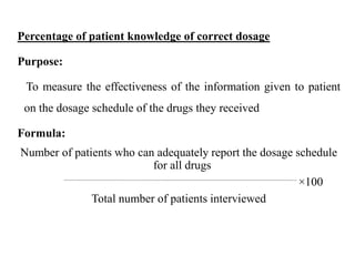 Percentage of patient knowledge of correct dosage
Purpose:
To measure the effectiveness of the information given to patient
on the dosage schedule of the drugs they received
Formula:
Number of patients who can adequately report the dosage schedule
for all drugs
×100
Total number of patients interviewed
 