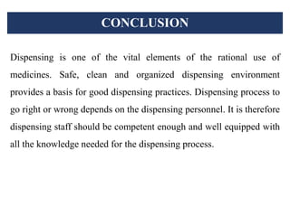 CONCLUSION
Dispensing is one of the vital elements of the rational use of
medicines. Safe, clean and organized dispensing environment
provides a basis for good dispensing practices. Dispensing process to
go right or wrong depends on the dispensing personnel. It is therefore
dispensing staff should be competent enough and well equipped with
all the knowledge needed for the dispensing process.
 