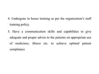4. Undergone in house training as per the organization’s staff
training policy.
5. Have a communication skills and capabilities to give
adequate and proper advise to the patients on appropriate use
of medicines, illness etc. to achieve optimal patient
compliance
 