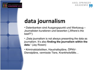 data journalism
• Datenbanken sind Ausgangspunkt und Werkzeug –
Journalisten kuratieren und bewerten („Where‘s the
beef?“)
• „Data journalism is not always presenting the data as
journalism. It‘s also finding the journalism within the
data.“ (Jay Rosen)
• Kriminalstatistiken, Haushaltspläne, ÖPNV-
Dienstpläne, vermisste Tiere, Krankheitsfälle…
 
