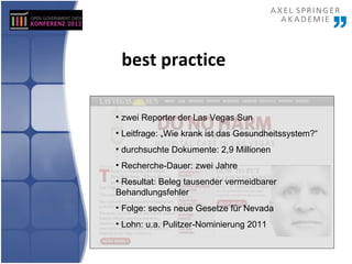 best practice

• zwei Reporter der Las Vegas Sun
• Leitfrage: „Wie krank ist das Gesundheitssystem?“
• durchsuchte Dokumente: 2,9 Millionen
• Recherche-Dauer: zwei Jahre
• Resultat: Beleg tausender vermeidbarer
Behandlungsfehler
• Folge: sechs neue Gesetze für Nevada
• Lohn: u.a. Pulitzer-Nominierung 2011
 