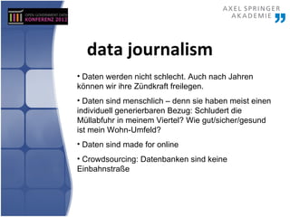 data journalism
• Daten werden nicht schlecht. Auch nach Jahren
können wir ihre Zündkraft freilegen.
• Daten sind menschlich – denn sie haben meist einen
individuell generierbaren Bezug: Schludert die
Müllabfuhr in meinem Viertel? Wie gut/sicher/gesund
ist mein Wohn-Umfeld?
• Daten sind made for online
• Crowdsourcing: Datenbanken sind keine
Einbahnstraße
 