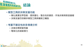 Copyright 2018 © ITRI 工業技術研究院
結論
• 模型工具的決策支援功能
• 簡化真實世界型態，提供量化、整合性的資訊，作為決策與對話基礎
• 決策支援仍仰賴非模型工具與機制之輔助
• 考量不確定性的多情境分析
• 決策目標研擬考量
• 電氣化的減碳潛力
15
 