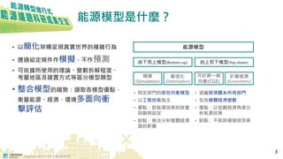 Copyright 2018 © ITRI 工業技術研究院
能源模型是什麼？
• 以簡化架構呈現真實世界的複雜行為
• 透過給定條件作模擬，不作預測
• 可依據所使用的理論、變數拆解程度、
考量地區及建置方式等區分模型類型
• 整合模型的趨勢：擷取各模型優點，
衡量能源、經濟、環境多面向衝
擊評估
• 特定部門的部份均衡模型
• 以工程技術為主
• 優點：對能源技術的詳盡
刻劃與設定
• 缺點：無法分析整體經濟
面的影響
能源模型
由下而上模型(Bottom-up) 由上而下模型(Top-down)
模擬
(Simulation)
最佳化
(Optimization)
計量經濟
(Econometric)
可計算一般
均衡(CGE)
• 涵蓋經濟體系所有部門
• 包含總體經濟變數
• 優點：以宏觀經濟角度分
析能源政策
• 缺點：不能詳細描述技術
3
 