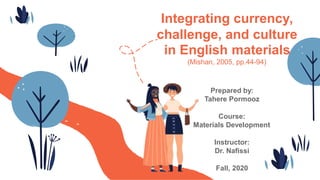 Integrating currency,
challenge, and culture
in English materials
(Mishan, 2005, pp.44-94)
Prepared by:
Tahere Pormooz
Course:
Materials Development
Instructor:
Dr. Nafissi
Fall, 2020
 