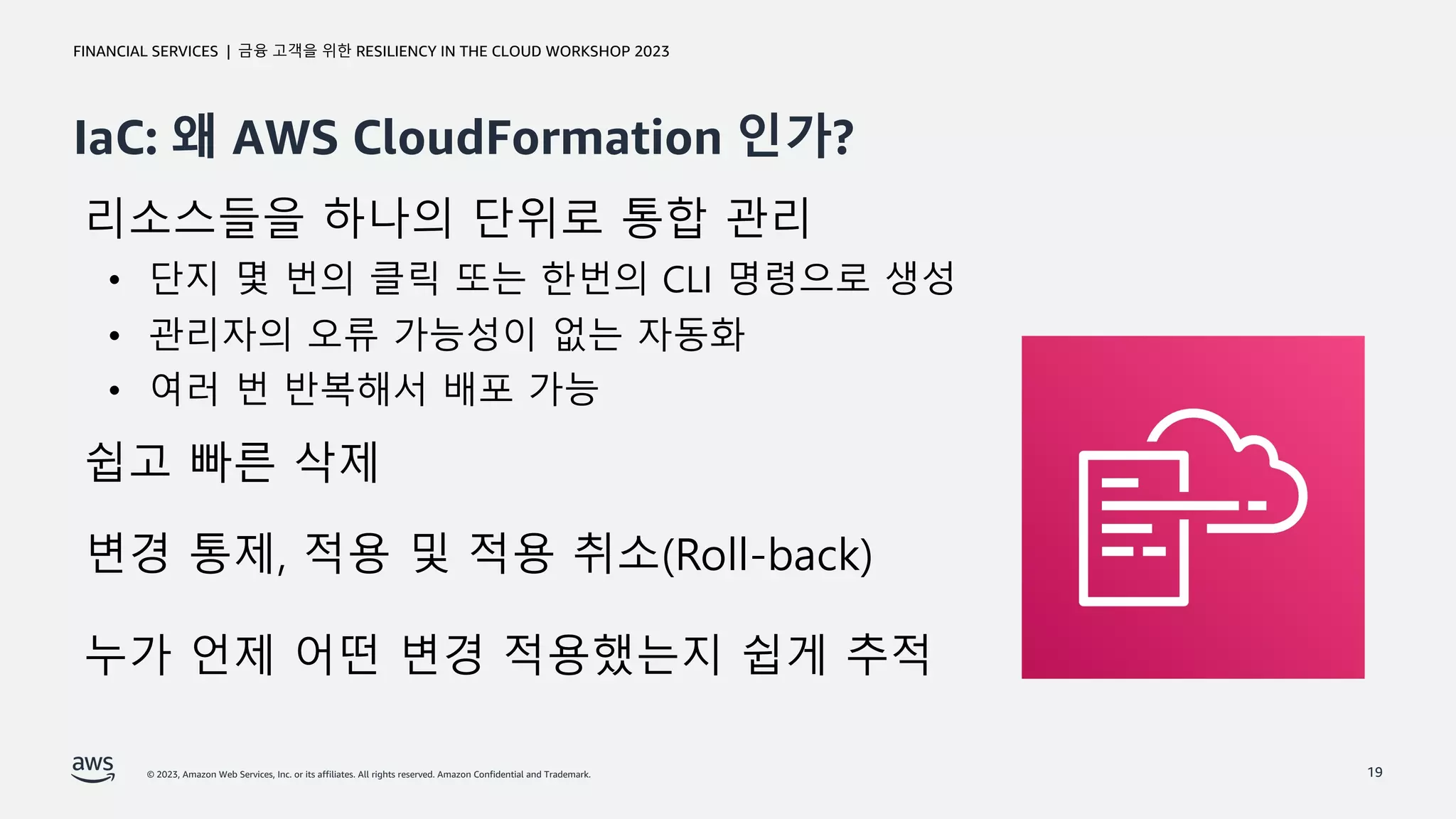 © 2023, Amazon Web Services, Inc. or its affiliates. All rights reserved. Amazon Confidential and Trademark.
금융 고객을 위한 RESILIENCY IN THE CLOUD WORKSHOP 2023
FINANCIAL SERVICES |
IaC: 왜 AWS CloudFormation 인가?
19
리소스들을 하나의 단위로 통합 관리
• 단지 몇 번의 클릭 또는 한번의 CLI 명령으로 생성
• 관리자의 오류 가능성이 없는 자동화
• 여러 번 반복해서 배포 가능
쉽고 빠른 삭제
변경 통제, 적용 및 적용 취소(Roll-back)
누가 언제 어떤 변경 적용했는지 쉽게 추적
 