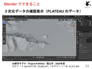 ３次元データの確認表示（PLATEAU のデータ）
34
Blender でできること
3D都市モデル（Project PLATEAU）福山市（2020年度
地形データ (dem)頂点数: 23,682,417, 三角形ポリゴン数: 47,271.932
 