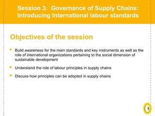 1
Objectives of the session
 Build awareness for the main standards and key instruments as well as the
role of international organizations pertaining to the social dimension of
sustainable development
 Understand the role of labour principles in supply chains
 Discuss how principles can be adopted in supply chains
Session 3: Governance of Supply Chains:
Introducing International labour standards
 