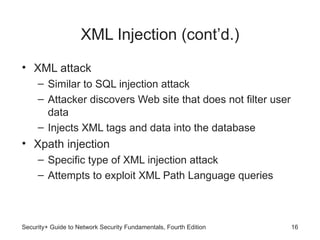 XML Injection (cont’d.)
• XML attack
– Similar to SQL injection attack
– Attacker discovers Web site that does not filter user
data
– Injects XML tags and data into the database
• Xpath injection
– Specific type of XML injection attack
– Attempts to exploit XML Path Language queries
Security+ Guide to Network Security Fundamentals, Fourth Edition 16
 