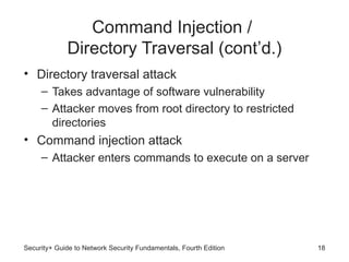 Command Injection /
Directory Traversal (cont’d.)
• Directory traversal attack
– Takes advantage of software vulnerability
– Attacker moves from root directory to restricted
directories
• Command injection attack
– Attacker enters commands to execute on a server
Security+ Guide to Network Security Fundamentals, Fourth Edition 18
 
