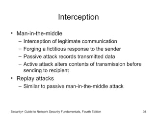 Interception
• Man-in-the-middle
– Interception of legitimate communication
– Forging a fictitious response to the sender
– Passive attack records transmitted data
– Active attack alters contents of transmission before
sending to recipient
• Replay attacks
– Similar to passive man-in-the-middle attack
Security+ Guide to Network Security Fundamentals, Fourth Edition 34
 