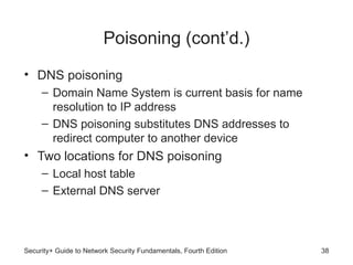 Poisoning (cont’d.)
• DNS poisoning
– Domain Name System is current basis for name
resolution to IP address
– DNS poisoning substitutes DNS addresses to
redirect computer to another device
• Two locations for DNS poisoning
– Local host table
– External DNS server
Security+ Guide to Network Security Fundamentals, Fourth Edition 38
 