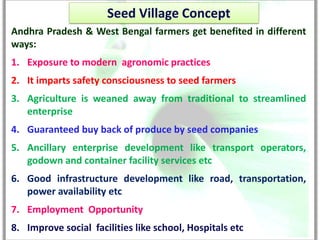 Seed Village Concept
Andhra Pradesh & West Bengal farmers get benefited in different
ways:
1. Exposure to modern agronomic practices
2. It imparts safety consciousness to seed farmers
3. Agriculture is weaned away from traditional to streamlined
   enterprise
4. Guaranteed buy back of produce by seed companies
5. Ancillary enterprise development like transport operators,
   godown and container facility services etc
6. Good infrastructure development like road, transportation,
   power availability etc
7. Employment Opportunity
8. Improve social facilities like school, Hospitals etc
 