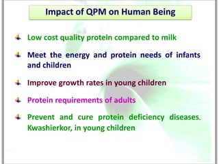 Impact of QPM on Human Being

Low cost quality protein compared to milk

Meet the energy and protein needs of infants
and children

Improve growth rates in young children

Protein requirements of adults
Prevent and cure protein deficiency diseases,
Kwashierkor, in young children
 