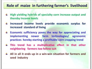 Role of maize in furthering farmer’s livelihood

  High yielding hybrids of specialty corn increase output and
  thereby Income levels
  Increased income levels provide economic surplus for
  increased standard of living
  Economic sufficiency paves the way for appreciating and
  implementing newer farm technologies/ agronomic
  practices hereby starting a profitable corn cropping trend
  This trend has a multiplicative effect in that other
  neighboring farmers too follow suit
  All in all it ends up in a win-win situation for farmers and
  seed industry
 
