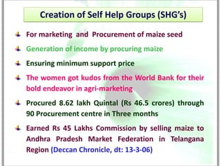 Creation of Self Help Groups (SHG’s)
For marketing and Procurement of maize seed
Generation of income by procuring maize
Ensuring minimum support price
The women got kudos from the World Bank for their
bold endeavor in agri-marketing
Procured 8.62 lakh Quintal (Rs 46.5 crores) through
90 Procurement centre in Three months
Earned Rs 45 Lakhs Commission by selling maize to
Andhra Pradesh Market Federation in Telangana
Region (Deccan Chronicle, dt: 13-3-06)
 