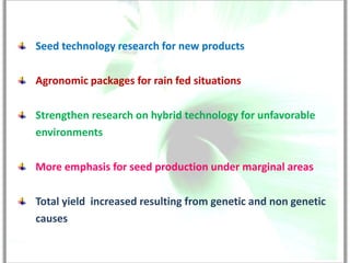 Seed technology research for new products

Agronomic packages for rain fed situations

Strengthen research on hybrid technology for unfavorable
environments

More emphasis for seed production under marginal areas

Total yield increased resulting from genetic and non genetic
causes
 