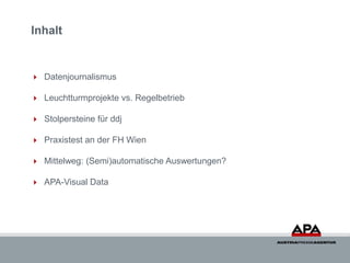 Inhalt


 Datenjournalismus

 Leuchtturmprojekte vs. Regelbetrieb

 Stolpersteine für ddj

 Praxistest an der FH Wien

 Mittelweg: (Semi)automatische Auswertungen?

 APA-Visual Data
 